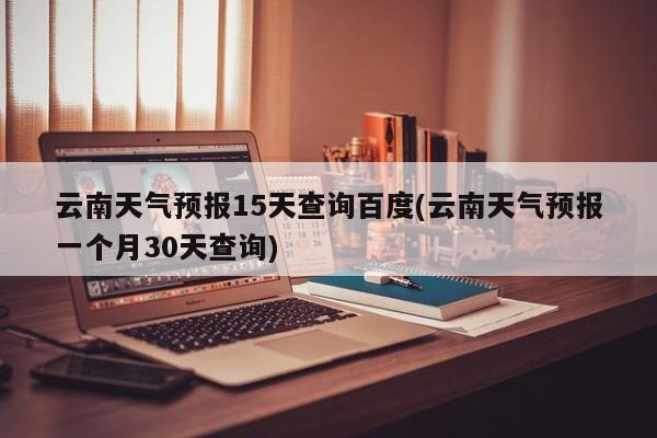 云南天气预报15天查询百度(云南天气预报一个月30天查询)