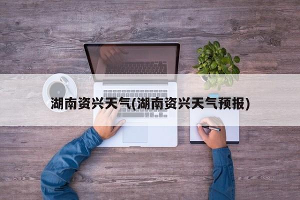 湖南资兴天气(湖南资兴天气预报) 第1张