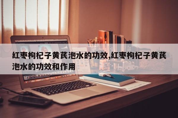 红枣枸杞子黄芪泡水的功效,红枣枸杞子黄芪泡水的功效和作用 第1张