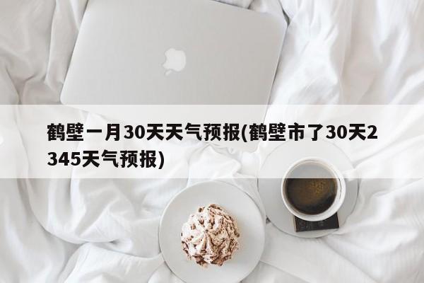 鹤壁一月30天天气预报(鹤壁市了30天2345天气预报)