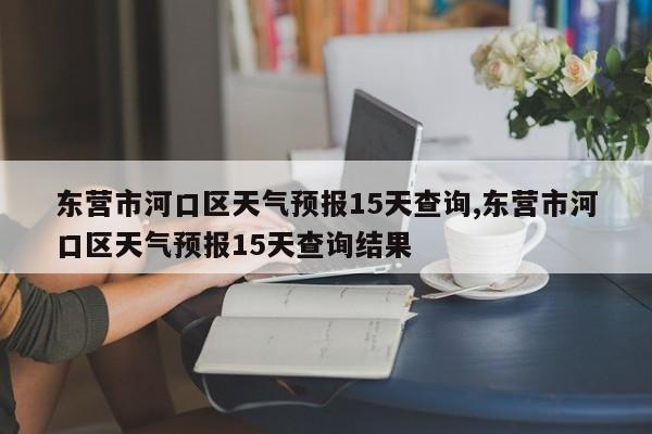 东营市河口区天气预报15天查询,东营市河口区天气预报15天查询结果