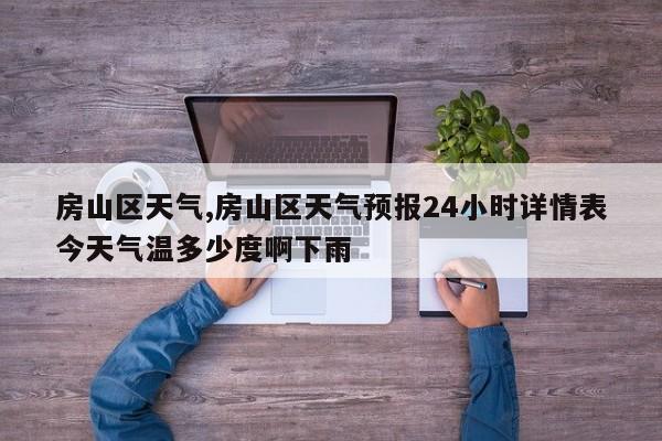 房山区天气,房山区天气预报24小时详情表今天气温多少度啊下雨