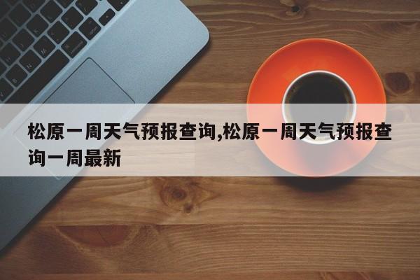 松原一周天气预报查询,松原一周天气预报查询一周最新 第1张