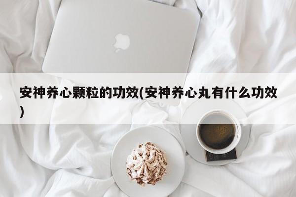 安神养心颗粒的功效(安神养心丸有什么功效)