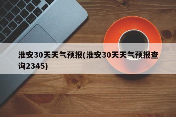 淮安30天天气预报(淮安30天天气预报查询2345) 第1张