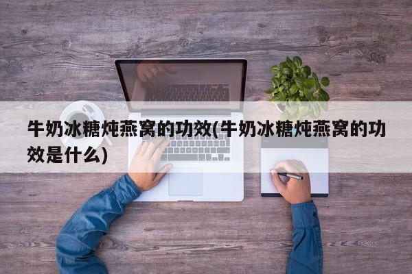 牛奶冰糖炖燕窝的功效(牛奶冰糖炖燕窝的功效是什么)