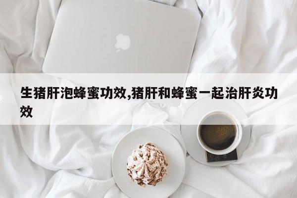 生猪肝泡蜂蜜功效,猪肝和蜂蜜一起治肝炎功效