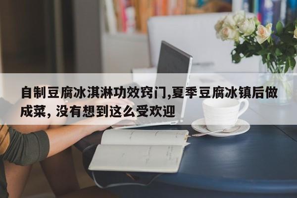 自制豆腐冰淇淋功效窍门,夏季豆腐冰镇后做成菜, 没有想到这么受欢迎