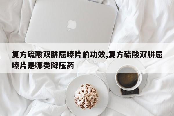 复方硫酸双肼屈嗪片的功效,复方硫酸双肼屈嗪片是哪类降压药