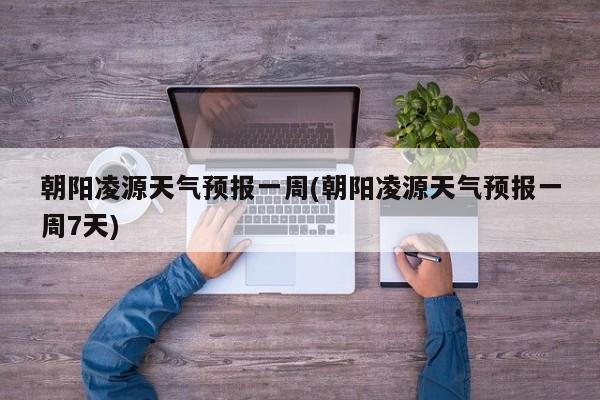 朝阳凌源天气预报一周(朝阳凌源天气预报一周7天)