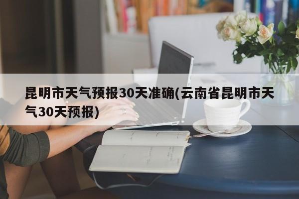 昆明市天气预报30天准确(云南省昆明市天气30天预报) 第1张