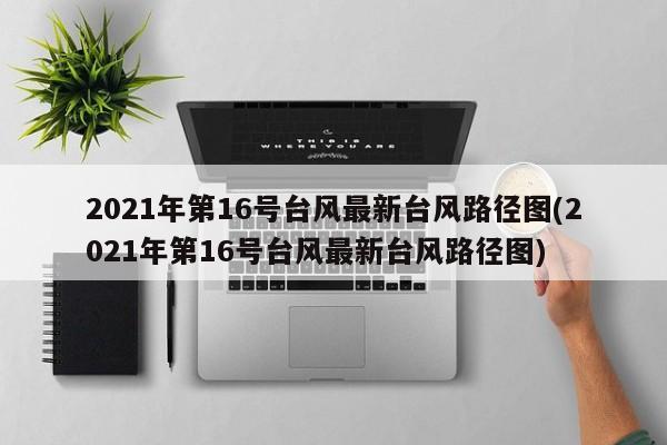 2021年第16号台风最新台风路径图(2021年第16号台风最新台风路径图)