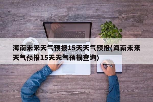 海南未来天气预报15天天气预报(海南未来天气预报15天天气预报查询)
