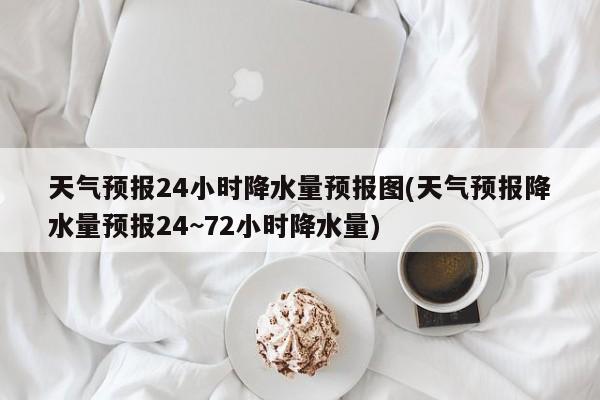 天气预报24小时降水量预报图(天气预报降水量预报24~72小时降水量)