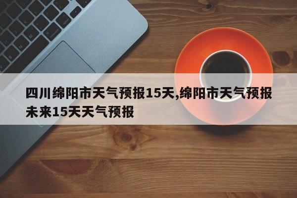 四川绵阳市天气预报15天,绵阳市天气预报未来15天天气预报