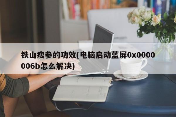 铁山瘦参的功效(电脑启动蓝屏0x0000006b怎么解决)