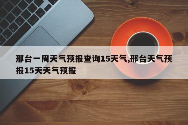 邢台一周天气预报查询15天气,邢台天气预报15天天气预报
