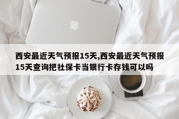 西安最近天气预报15天,西安最近天气预报15天查询把社保卡当银行卡存钱可以吗
