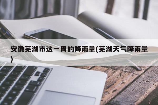 安徽芜湖市这一周的降雨量(芜湖天气降雨量) 第1张