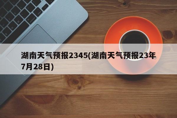 湖南天气预报2345(湖南天气预报23年7月28日)