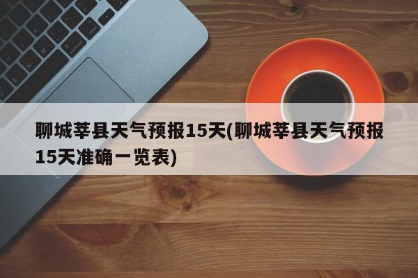 聊城莘县天气预报15天(聊城莘县天气预报15天准确一览表)