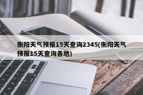 衡阳天气预报15天查询2345(衡阳天气预报15天查询各地)