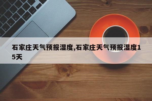 石家庄天气预报湿度,石家庄天气预报湿度15天