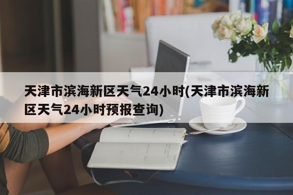 天津市滨海新区天气24小时(天津市滨海新区天气24小时预报查询) 第1张