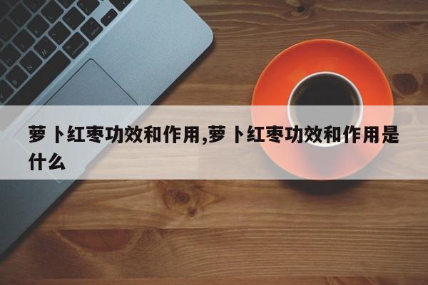 萝卜红枣功效和作用,萝卜红枣功效和作用是什么