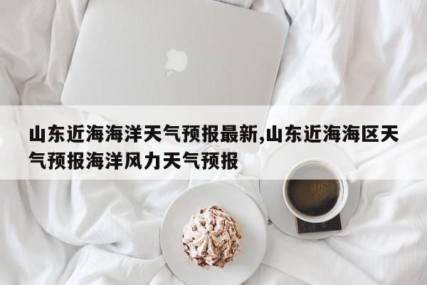 山东近海海洋天气预报最新,山东近海海区天气预报海洋风力天气预报