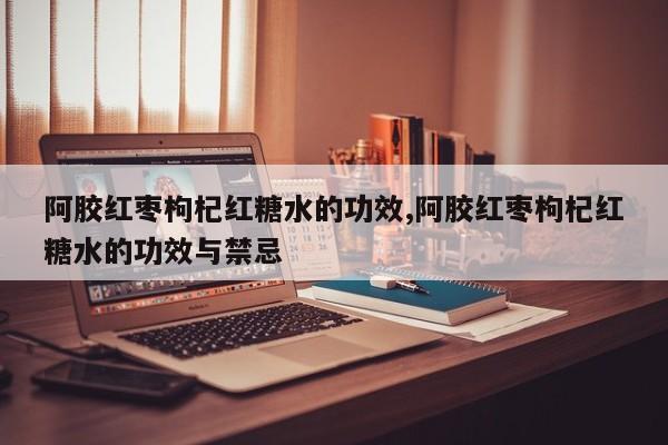 阿胶红枣枸杞红糖水的功效,阿胶红枣枸杞红糖水的功效与禁忌