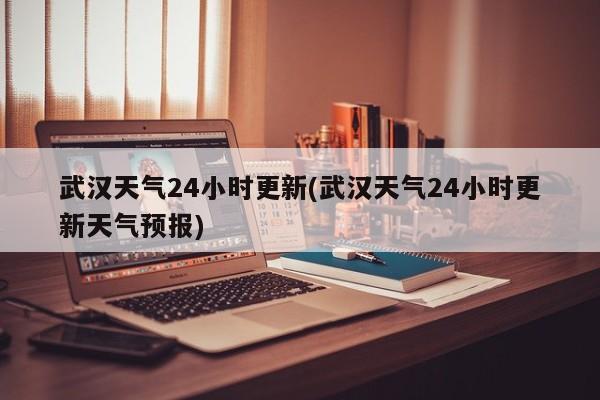 武汉天气24小时更新(武汉天气24小时更新天气预报)