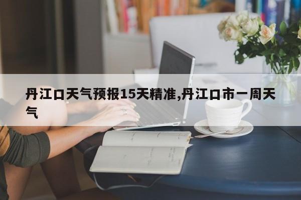 丹江口天气预报15天精准,丹江口市一周天气 第1张