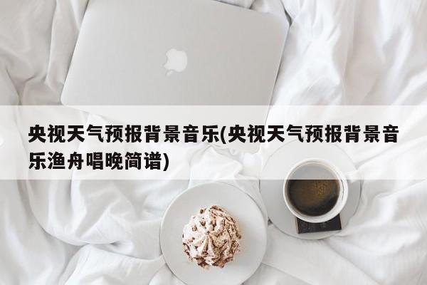 央视天气预报背景音乐(央视天气预报背景音乐渔舟唱晚简谱)