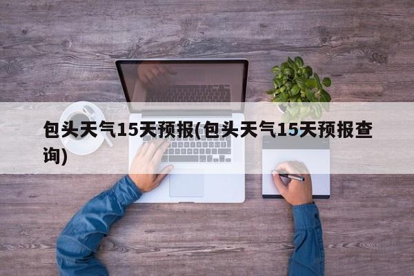 包头天气15天预报(包头天气15天预报查询)