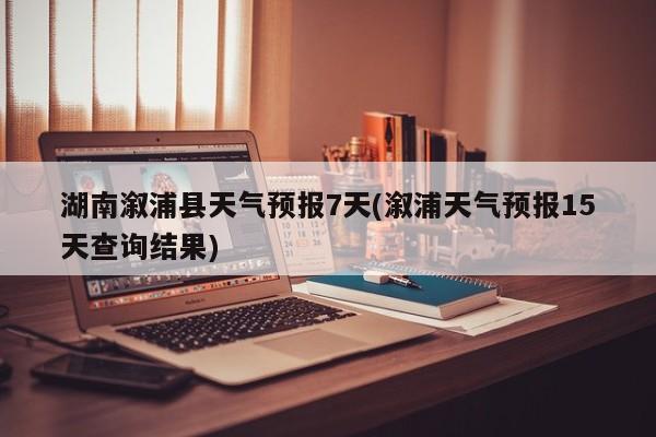 湖南溆浦县天气预报7天(溆浦天气预报15天查询结果)