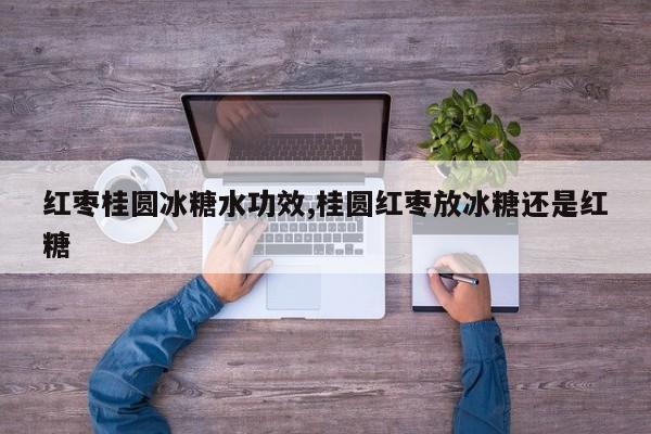 红枣桂圆冰糖水功效,桂圆红枣放冰糖还是红糖