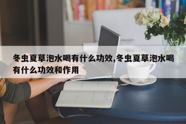 冬虫夏草泡水喝有什么功效,冬虫夏草泡水喝有什么功效和作用