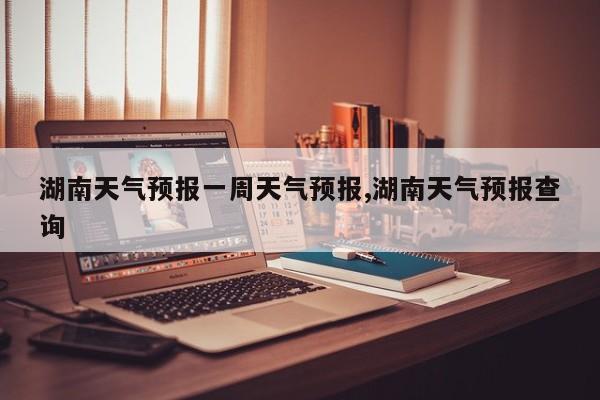 湖南天气预报一周天气预报,湖南天气预报查询 第1张