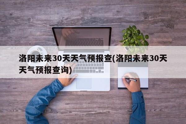 洛阳未来30天天气预报查(洛阳未来30天天气预报查询)