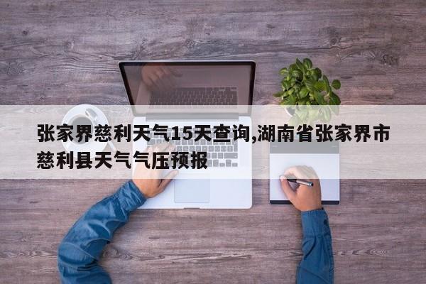 张家界慈利天气15天查询,湖南省张家界市慈利县天气气压预报 第1张