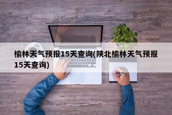榆林天气预报15天查询(陕北榆林天气预报15天查询) 第1张