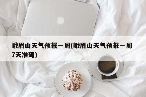 峨眉山天气预报一周(峨眉山天气预报一周 7天准确)