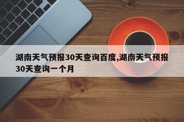 湖南天气预报30天查询百度,湖南天气预报30天查询一个月 第1张