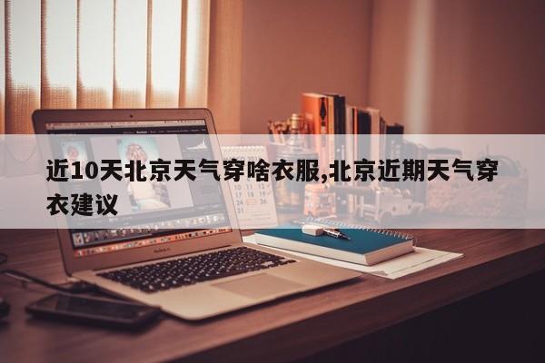近10天北京天气穿啥衣服,北京近期天气穿衣建议 第1张