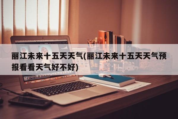 丽江未来十五天天气(丽江未来十五天天气预报看看天气好不好) 第1张