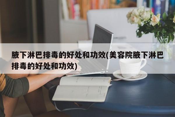 腋下淋巴排毒的好处和功效(美容院腋下淋巴排毒的好处和功效)