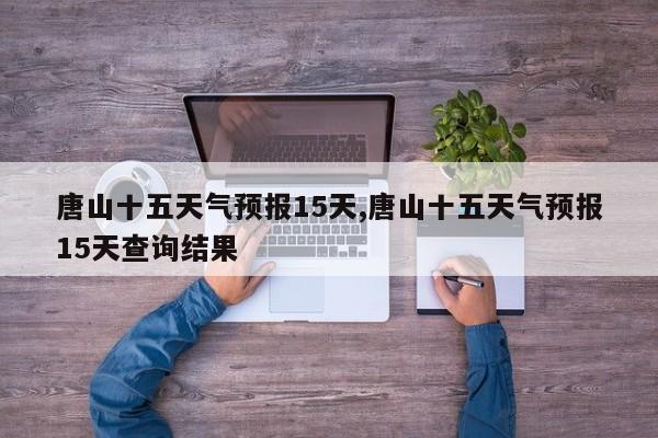 唐山十五天气预报15天,唐山十五天气预报15天查询结果 第1张