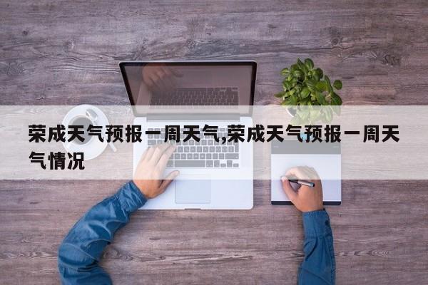荣成天气预报一周天气,荣成天气预报一周天气情况