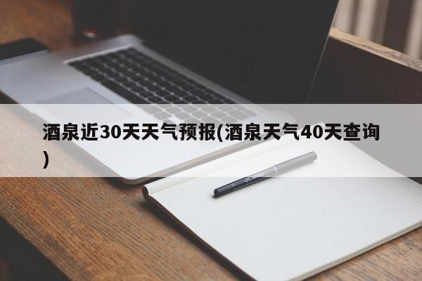 酒泉近30天天气预报(酒泉天气40天查询)